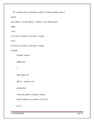 C PROGRAMMING Page 16
We can add a value to the pointer variable. Formula of adding value to
pointer
new_address= current_address + (number * size_of(data type))
Note:
32 bit
For 32 bit int variable, it will add 2 * number.
64 bit
For 64 bit int variable, it will add 4 * number.
Example:
#include <stdio.h>
void main()
{
int number=50;
int *p; //pointer to int
p=&number;
//stores the address of number variable
printf("Address of p variable is %u n",p);
p=p+3;
 