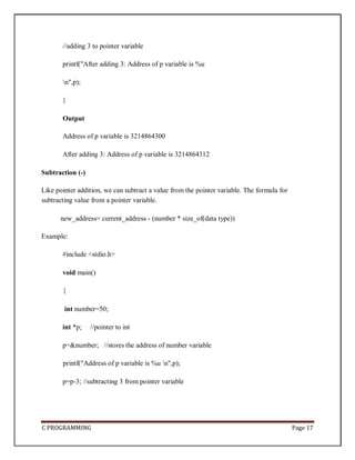 C PROGRAMMING Page 17
//adding 3 to pointer variable
printf("After adding 3: Address of p variable is %u
n",p);
}
Output
Address of p variable is 3214864300
After adding 3: Address of p variable is 3214864312
Subtraction (-)
Like pointer addition, we can subtract a value from the pointer variable. The formula for
subtracting value from a pointer variable.
new_address= current_address - (number * size_of(data type))
Example:
#include <stdio.h>
void main()
{
int number=50;
int *p; //pointer to int
p=&number; //stores the address of number variable
printf("Address of p variable is %u n",p);
p=p-3; //subtracting 3 from pointer variable
 