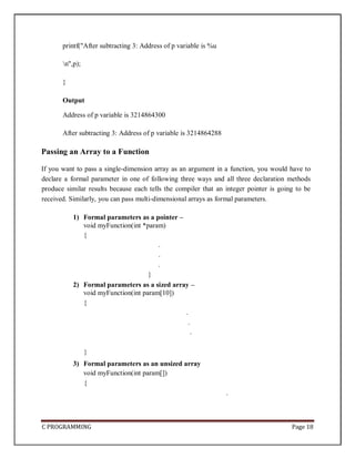 C PROGRAMMING Page 18
printf("After subtracting 3: Address of p variable is %u
n",p);
}
Output
Address of p variable is 3214864300
After subtracting 3: Address of p variable is 3214864288
Passing an Array to a Function
If you want to pass a single-dimension array as an argument in a function, you would have to
declare a formal parameter in one of following three ways and all three declaration methods
produce similar results because each tells the compiler that an integer pointer is going to be
received. Similarly, you can pass multi-dimensional arrays as formal parameters.
1) Formal parameters as a pointer –
void myFunction(int *param)
{
.
.
.
}
2) Formal parameters as a sized array –
void myFunction(int param[10])
{
.
.
.
}
3) Formal parameters as an unsized array
void myFunction(int param[])
{
.
 
