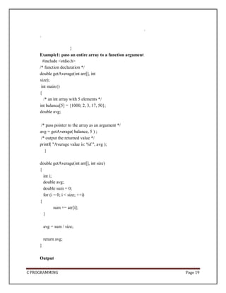 C PROGRAMMING Page 19
.
.
}
Example1: pass an entire array to a function argument
#include <stdio.h>
/* function declaration */
double getAverage(int arr[], int
size);
int main ()
{
/* an int array with 5 elements */
int balance[5] = {1000, 2, 3, 17, 50};
double avg;
/* pass pointer to the array as an argument */
avg = getAverage( balance, 5 ) ;
/* output the returned value */
printf( "Average value is: %f ", avg );
}
double getAverage(int arr[], int size)
{
int i;
double avg;
double sum = 0;
for (i = 0; i < size; ++i)
{
sum += arr[i];
}
avg = sum / size;
return avg;
}
Output
 