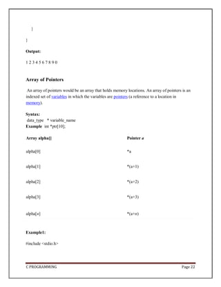 C PROGRAMMING Page 22
}
}
Output:
1 2 3 4 5 6 7 8 9 0
Array of Pointers
An array of pointers would be an array that holds memory locations. An array of pointers is an
indexed set of variables in which the variables are pointers (a reference to a location in
memory).
Syntax:
data_type * variable_name
Example int *ptr[10];
Array alpha[] Pointer a
alpha[0] *a
alpha[1] *(a+1)
alpha[2] *(a+2)
alpha[3] *(a+3)
alpha[n] *(a+n)
Example1:
#include <stdio.h>
 