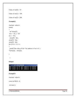 C PROGRAMMING Page 24
Value of var[0] = 10
Value of var[1] = 100
Value of var[2] = 200
Example2:
#include <stdio.h>
main()
{
int *array[3];
int x = 10, y = 20:
int z = 30,i;
array[0] = &x;
array[1] = &y;
array[2] = &z;
for (i=0; i< 3; i++)
{
printf("The value of %d= %d ,address is %ut n", i,
*(array[i]), array[i]);
}
}
Output
Example3:
#include <stdio.h>
const int MAX =4;
int main ()
 