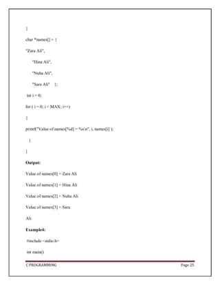 C PROGRAMMING Page 25
{
char *names[] = {
"Zara Ali",
"Hina Ali",
"Nuha Ali",
"Sara Ali" };
int i = 0;
for ( i = 0; i < MAX; i++)
{
printf("Value of names[%d] = %sn", i, names[i] );
}
}
Output:
Value of names[0] = Zara Ali
Value of names[1] = Hina Ali
Value of names[2] = Nuha Ali
Value of names[3] = Sara
Ali
Example4:
#include <stdio.h>
int main()
 