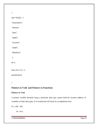 C PROGRAMMING Page 26
{
char *fruit[] = {
"watermelon",
"banana",
"pear",
"apple",
"coconut",
"grape",
"blueberry"
};
int x;
for(x=0;x<7;x++)
puts(fruit[x]);
}
Pointers to Void and Pointers to Functions
Pointers to Void
A pointer variable declared using a particular data type cannot hold the location address of
variables of other data types. It is invalid and will result in a compilation error.
Ex:- char *ptr;
int var1;
 