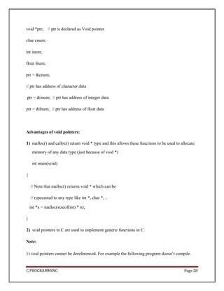 C PROGRAMMING Page 28
void *ptr; // ptr is declared as Void pointer
char cnum;
int inum;
float fnum;
ptr = &cnum;
// ptr has address of character data
ptr = &inum; // ptr has address of integer data
ptr = &fnum; // ptr has address of float data
Advantages of void pointers:
1) malloc() and calloc() return void * type and this allows these functions to be used to allocate
memory of any data type (just because of void *)
int main(void)
{
// Note that malloc() returns void * which can be
// typecasted to any type like int *, char *, ..
int *x = malloc(sizeof(int) * n);
}
2) void pointers in C are used to implement generic functions in C.
Note:
1) void pointers cannot be dereferenced. For example the following program doesn’t compile.
 