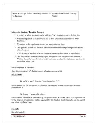 C PROGRAMMING Page 30
When We assign address of floating variable to
void pointer
Void Pointer Becomes Floating
Pointer
Pointers to functions/ Function Pointers
 A pointer to a function points to the address of the executable code of the function.
 We can use pointers to call functions and to pass functions as arguments to other
functions.
 We cannot perform pointer arithmetic on pointers to functions.
 The type of a pointer to a function is based on both the return type and parameter types
of the function.
 A declaration of a pointer to a function must have the pointer name in parentheses.
 The function call operator () has a higher precedence than the dereference operator *.
Without them, the compiler interprets the statement as a function that returns a pointer to
a specified return type.
declare Pointer to function?
<function return type> (*<Pointer_name>)(function argument list)
For example:
1) int *f(int a); /* function f returning an int * */
In this declaration, f is interpreted as a function that takes an int as argument, and returns a
pointer to an int.
2) double (*p2f)(double, char)
Here double is a return type of function, p2f is pointer name & (double, char) is an argument list
for the function. Which means the first argument for this function should be double and the second
one would be of char type.
Example:
#include<stdio.h>
 