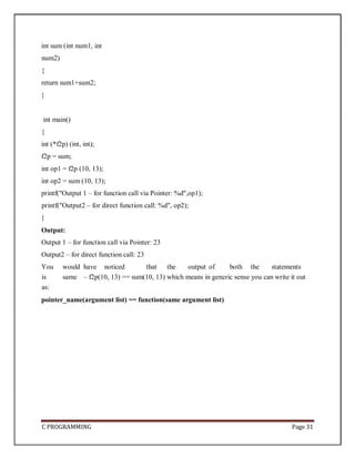 C PROGRAMMING Page 31
int sum (int num1, int
num2)
{
return sum1+sum2;
}
int main()
{
int (*f2p) (int, int);
f2p = sum;
int op1 = f2p (10, 13);
int op2 = sum (10, 13);
printf("Output 1 – for function call via Pointer: %d",op1);
printf("Output2 – for direct function call: %d", op2);
}
Output:
Output 1 – for function call via Pointer: 23
Output2 – for direct function call: 23
You would have noticed that the output of both the statements
is same – f2p(10, 13) == sum(10, 13) which means in generic sense you can write it out
as:
pointer_name(argument list) == function(same argument list)
 