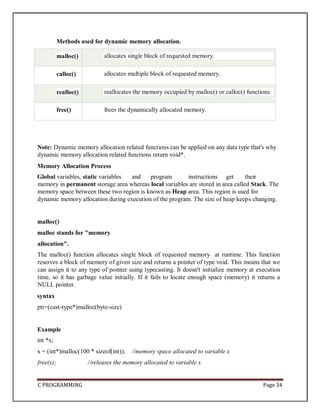 C PROGRAMMING Page 34
Note: Dynamic memory allocation related functions can be applied on any data type that's why
dynamic memory allocation related functions return void*.
Memory Allocation Process
Global variables, static variables and program instructions get their
memory in permanent storage area whereas local variables are stored in area called Stack. The
memory space between these two region is known as Heap area. This region is used for
dynamic memory allocation during execution of the program. The size of heap keeps changing.
malloc()
malloc stands for "memory
allocation".
The malloc() function allocates single block of requested memory at runtime. This function
reserves a block of memory of given size and returns a pointer of type void. This means that we
can assign it to any type of pointer using typecasting. It doesn't initialize memory at execution
time, so it has garbage value initially. If it fails to locate enough space (memory) it returns a
NULL pointer.
syntax
ptr=(cast-type*)malloc(byte-size)
Example
int *x;
x = (int*)malloc(100 * sizeof(int)); //memory space allocated to variable x
free(x); //releases the memory allocated to variable x
Methods used for dynamic memory allocation.
malloc() allocates single block of requested memory.
calloc() allocates multiple block of requested memory.
realloc() reallocates the memory occupied by malloc() or calloc() functions.
free() frees the dynamically allocated memory.
 