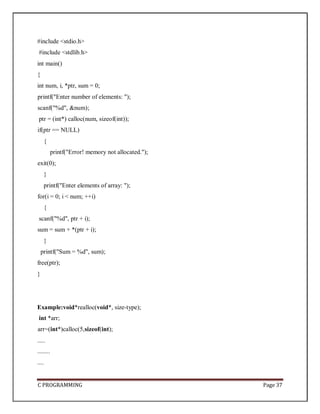C PROGRAMMING Page 37
#include <stdio.h>
#include <stdlib.h>
int main()
{
int num, i, *ptr, sum = 0;
printf("Enter number of elements: ");
scanf("%d", &num);
ptr = (int*) calloc(num, sizeof(int));
if(ptr == NULL)
{
printf("Error! memory not allocated.");
exit(0);
}
printf("Enter elements of array: ");
for(i = 0; i < num; ++i)
{
scanf("%d", ptr + i);
sum = sum + *(ptr + i);
}
printf("Sum = %d", sum);
free(ptr);
}
Example:void*realloc(void*, size-type);
int *arr;
arr=(int*)calloc(5,sizeof(int);
.....
........
....
 