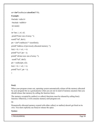 C PROGRAMMING Page 38
arr=(int*)realloc(arr,sizeof(int)*10);
Example:
#include <stdio.h>
#include <stdlib.h>
int main()
{
int *ptr, i , n1, n2;
printf("Enter size of array: ");
scanf("%d", &n1);
ptr = (int*) malloc(n1 * sizeof(int));
printf("Address of previously allocated memory: ");
for(i = 0; i < n1; ++i)
printf("%ut",ptr + i);
printf("nEnter new size of array: ");
scanf("%d", &n2);
ptr = realloc(ptr, n2);
for(i = 0; i < n2; ++i)
printf("%ut", ptr + i);
}
free()
When your program comes out, operating system automatically release all the memory allocated
by your program but as a good practice when you are not in need of memory anymore then you
should release that memory by calling the function free().
The memory occupied by malloc() or calloc() functions must be released by calling free()
function. Otherwise, it will consume memory until program exit.
Or
Dynamically allocated memory created with either calloc() or malloc() doesn't get freed on its
own. You must explicitly use free() to release the space.
Syntax:
 