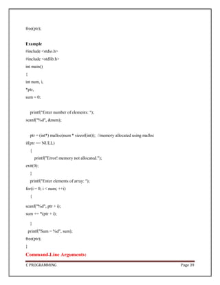 C PROGRAMMING Page 39
free(ptr);
Example
#include <stdio.h>
#include <stdlib.h>
int main()
{
int num, i,
*ptr,
sum = 0;
printf("Enter number of elements: ");
scanf("%d", &num);
ptr = (int*) malloc(num * sizeof(int)); //memory allocated using malloc
if(ptr == NULL)
{
printf("Error! memory not allocated.");
exit(0);
}
printf("Enter elements of array: ");
for(i = 0; i < num; ++i)
{
scanf("%d", ptr + i);
sum += *(ptr + i);
}
printf("Sum = %d", sum);
free(ptr);
}
Command Line Arguments:
 