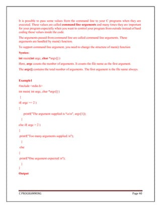 C PROGRAMMING Page 40
It is possible to pass some values from the command line to your C programs when they are
executed. These values are called command line arguments and many times they are important
for your program especially when you want to control your program from outside instead of hard
coding those values inside the code.
The arguments passed from command line are called command line arguments. These
arguments are handled by main() function.
To support command line argument, you need to change the structure of main() function
Syntax:
int main(int argc, char *argv[] )
Here, argc counts the number of arguments. It counts the file name as the first argument.
The argv[] contains the total number of arguments. The first argument is the file name always.
Example1
#include <stdio.h>
int main( int argc, char *argv[] )
{
if( argc == 2 )
{
printf("The argument supplied is %sn", argv[1]);
}
else if( argc > 2 )
{
printf("Too many arguments supplied.n");
}
else
{
printf("One argument expected.n");
}
}
Output
 