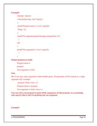 C PROGRAMMING Page 41
Example2
#include <stdio.h>
void main(int argc, char *argv[] )
{
printf("Program name is: %sn", argv[0]);
if(argc <2)
{
printf("No argument passed through command line.n");
}
else
{
printf("First argument is: %sn", argv[1]);
}
}
Output program.exe hello
Program name is:
program
First argument is: hello
Note
But if you pass many arguments within double quote, all arguments will be treated as a single
argument only. Example
./program "hello c how r u"
Program name is: program
First argument is: hello c how r u
You can write your program to print all the arguments. In this program, we are printing
only argv[1], that is why it is printing only one argument.
Example3
 