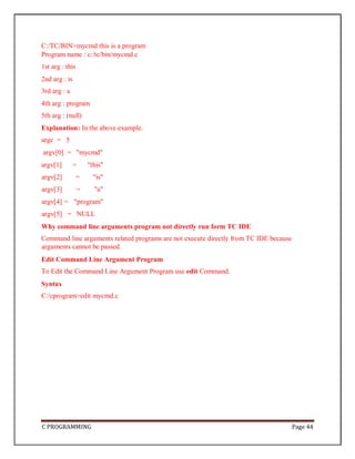 C PROGRAMMING Page 44
C:/TC/BIN>mycmd this is a program
Program name : c:/tc/bin/mycmd.c
1st arg : this
2nd arg : is
3rd arg : a
4th arg : program
5th arg : (null)
Explanation: In the above example.
argc = 5
argv[0] = "mycmd"
argv[1] = "this"
argv[2] = "is"
argv[3] = "a"
argv[4] = "program"
argv[5] = NULL
Why command line arguments program not directly run form TC IDE
Command line arguments related programs are not execute directly from TC IDE because
arguments cannot be passed.
Edit Command Line Argument Program
To Edit the Command Line Argument Program use edit Command.
Syntax
C:/cprogram>edit mycmd.c
 