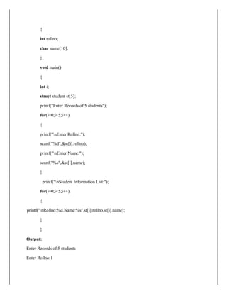 {
int rollno;
char name[10];
};
void main()
{
int i;
struct student st[5];
printf("Enter Records of 5 students");
for(i=0;i<5;i++)
{
printf("nEnter Rollno:");
scanf("%d",&st[i].rollno);
printf("nEnter Name:");
scanf("%s",&st[i].name);
}
printf("nStudent Information List:");
for(i=0;i<5;i++)
{
printf("nRollno:%d,Name:%s",st[i].rollno,st[i].name);
}
}
Output:
Enter Records of 5 students
Enter Rollno:1
 