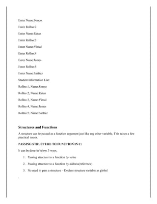 Enter Name:Sonoo
Enter Rollno:2
Enter Name:Ratan
Enter Rollno:3
Enter Name:Vimal
Enter Rollno:4
Enter Name:James
Enter Rollno:5
Enter Name:Sarfraz
Student Information List:
Rollno:1, Name:Sonoo
Rollno:2, Name:Ratan
Rollno:3, Name:Vimal
Rollno:4, Name:James
Rollno:5, Name:Sarfraz
Structures and Functions
A structure can be passed as a function argument just like any other variable. This raises a few
practical issues.
PASSING STRUCTURE TO FUNCTION IN C:
It can be done in below 3 ways.
1. Passing structure to a function by value
2. Passing structure to a function by address(reference)
3. No need to pass a structure – Declare structure variable as global
.
 