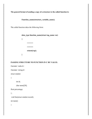 The general format of sending a copy of a structure to the called function is:
Function_name(structure_variable_name);
The called function takes the following form:
data_type function_name(struct tag_name var)
{
----------
----------
return(exp);
}
PASSING STRUCTURE TO FUNCTION IN C BY VALUE:
#include <stdio.h>
#include <string.h>
struct student
{
int id;
char name[20];
float percentage;
};
void fun(struct student record);
int main()
{
 