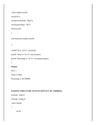 struct student record;
record.id=1;
strcpy(record.name, "Raju");
record.percentage = 86.5;
func(record);
}
void fun(struct student record)
{
printf(" Id is: %d n", record.id);
printf(" Name is: %s n", record.name);
printf(" Percentage is: %f n", record.percentage);
}
Output
Id is: 1
Name is: Raju
Percentage is: 86.500000
PASSING STRUCTURE TO FUNCTION IN C BY ADDRESS:
#include <stdio.h>
#include <string.h>
struct student
{
int id;
 