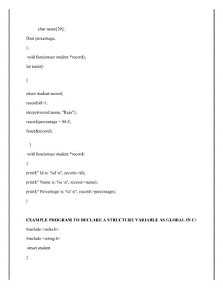char name[20];
float percentage;
};
void func(struct student *record);
int main()
{
struct student record;
record.id=1;
strcpy(record.name, "Raju");
record.percentage = 86.5;
func(&record);
}
void func(struct student *record)
{
printf(" Id is: %d n", record->id);
printf(" Name is: %s n", record->name);
printf(" Percentage is: %f n", record->percentage);
}
EXAMPLE PROGRAM TO DECLARE A STRUCTURE VARIABLE AS GLOBAL IN C:
#include <stdio.h>
#include <string.h>
struct student
{
 