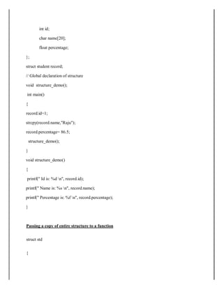 int id;
char name[20];
float percentage;
};
struct student record;
// Global declaration of structure
void structure_demo();
int main()
{
record.id=1;
strcpy(record.name,"Raju");
record.percentage= 86.5;
structure_demo();
}
void structure_demo()
{
printf(" Id is: %d n", record.id);
printf(" Name is: %s n", record.name);
printf(" Percentage is: %f n", record.percentage);
}
Passing a copy of entire structure to a function
struct std
{
 