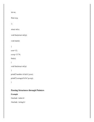 int no;
float avg;
};
struct std a;
void fun(struct std p);
void main()
{
a.no=12;
a.avg=13.76;
fun(a);
}
void fun(struct std p)
{
printf("number is%dn",p.no);
printf("averageis%fn",p.avg);
}
Passing Structures through Pointers
Example
#include <stdio.h>
#include <string.h>
 