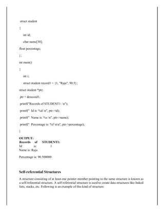 struct student
{
int id;
char name[30];
float percentage;
};
int main()
{
int i;
struct student record1 = {1, "Raju", 90.5};
struct student *ptr;
ptr = &record1;
printf("Records of STUDENT1: n");
printf(" Id is: %d n", ptr->id);
printf(" Name is: %s n", ptr->name);
printf(" Percentage is: %f nn", ptr->percentage);
}
OUTPUT:
Records of STUDENT1:
Id is: 1
Name is: Raju
Percentage is: 90.500000
Self‐referential Structures
A structure consisting of at least one pointer member pointing to the same structure is known as
a self-referential structure. A self referential structure is used to create data structures like linked
lists, stacks, etc. Following is an example of this kind of structure:
 