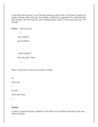 A self-referential structure is one of the data structures which refer to the pointer to (points to)
another structure of the same type. For example, a linked list is supposed to be a self-referential
data structure. The next node of a node is being pointed, which is of the same struct type. For
example,
Syntax : struct tag_name
{
type member1;
type membere2;
: :
: :
typeN memberN;
struct tag_name *name;
}
Where *name refers to the name of a pointer variable.
Ex:
struct emp
{
int code;
struct emp *name;
}
Unions
A union is a special data type available in C that allows to store different data types in the same
memory location.
 