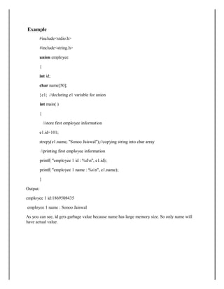 Example
#include<stdio.h>
#include<string.h>
union employee
{
int id;
char name[50];
}e1; //declaring e1 variable for union
int main( )
{
//store first employee information
e1.id=101;
strcpy(e1.name, "Sonoo Jaiswal");//copying string into char array
//printing first employee information
printf( "employee 1 id : %dn", e1.id);
printf( "employee 1 name : %sn", e1.name);
}
Output:
employee 1 id:1869508435
employee 1 name : Sonoo Jaiswal
As you can see, id gets garbage value because name has large memory size. So only name will
have actual value.
 