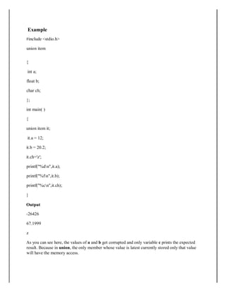 Example
#include <stdio.h>
union item
{
int a;
float b;
char ch;
};
int main( )
{
union item it;
it.a = 12;
it.b = 20.2;
it.ch='z';
printf("%dn",it.a);
printf("%fn",it.b);
printf("%cn",it.ch);
}
Output
-26426
67.1999
z
As you can see here, the values of a and b get corrupted and only variable c prints the expected
result. Because in union, the only member whose value is latest currently stored only that value
will have the memory access.
 