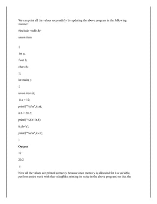 We can print all the values successfully by updating the above program in the following
manner:
#include <stdio.h>
union item
{
int a;
float b;
char ch;
};
int main( )
{
union item it;
it.a = 12;
printf("%dn",it.a);
it.b = 20.2;
printf("%fn",it.b);
it.ch='z';
printf("%cn",it.ch);
}
Output
12
20.2
z
Now all the values are printed correctly because once memory is allocated for it.a variable,
perform entire work with that value(like printing its value in the above program) so that the
 