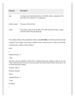 Elements Description
type An integer type that determines how a bit-field's value is interpreted. The
type may be int, signed int, or unsigned int.
member_name The name of the bit-field.
width The number of bits in the bit-field. The width must be less than or equal
to the bit width of the specified type.
The variables defined with a predefined width are called bit fields. A bit field can hold more than
a single bit; for example, if you need a variable to store a value from 0 to 7, then you can define
a bit field with a width of 3 bits as follows –
struct
{
unsigned int age : 3;
} Age;
The above structure definition instructs the C compiler that the age variable is going to use only
3 bits to store the value. If you try to use more than 3 bits, then it will not allow you to do so. Let
us try the following example –
#include <stdio.h>
#include <string.h>
struct {
unsigned int age : 3;
} Age;
int main( )
{
 