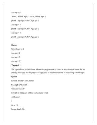 Age.age = 4;
printf( "Sizeof( Age ) : %dn", sizeof(Age) );
printf( "Age.age : %dn", Age.age );
Age.age = 7;
printf( "Age.age : %dn", Age.age );
Age.age = 8;
printf( "Age.age : %dn", Age.age );
}
Output
Sizeof( Age ) : 4
Age.age : 4
Age.age : 7
Age.age : 0
Typedef :
The typedef is a keyword that allows the programmer to create a new data type name for an
existing data type. So, the purpose of typedef is to redefine the name of an existing variable type.
Syntax
typedef datatype alias_name;
Example of typedef
#include<stdio.h>
typedef int Intdata; // Intdata is alias name of int
void main()
{
int a=10;
Integerdata b=20;
 