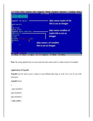 Note: By using typedef only we can create the alias name and it is under control of compiler.
Application of Typedef
Typedef can be used to give a name to user defined data type as well. Let’s see its use with
structures.
typedef struct
{
type member1;
type member2;
type member3;
} type_name ;
 