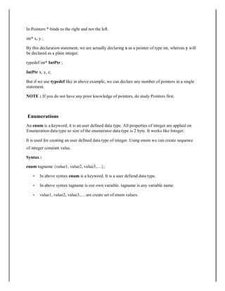 In Pointers * binds to the right and not the left.
int* x, y ;
By this declaration statement, we are actually declaring x as a pointer of type int, whereas y will
be declared as a plain integer.
typedef int* IntPtr ;
IntPtr x, y, z;
But if we use typedef like in above example, we can declare any number of pointers in a single
statement.
NOTE : If you do not have any prior knowledge of pointers, do study Pointers first.
Enumerations
An enum is a keyword, it is an user defined data type. All properties of integer are applied on
Enumeration data type so size of the enumerator data type is 2 byte. It works like Integer.
It is used for creating an user defined data type of integer. Using enum we can create sequence
of integer constant value.
Syntax :
enum tagname {value1, value2, value3,....};
• In above syntax enum is a keyword. It is a user defiend data type.
• In above syntax tagname is our own variable. tagname is any variable name.
• value1, value2, value3,.... are create set of enum values.
 