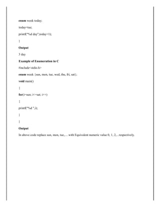 enum week today;
today=tue;
printf("%d day",today+1);
}
Output
3 day
Example of Enumeration in C
#include<stdio.h>
enum week {sun, mon, tue, wed, thu, fri, sat};
void main()
{
for(i=sun; i<=sat; i++)
{
printf("%d ",i);
}
}
Output
In above code replace sun, mon, tue,.... with Equivalent numeric value 0, 1, 2,...respectively.
 