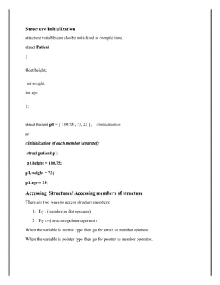 Structure Initialization
structure variable can also be initialized at compile time.
struct Patient
{
float height;
int weight;
int age;
};
struct Patient p1 = { 180.75 , 73, 23 }; //initialization
or
//initialization of each member separately
struct patient p1;
p1.height = 180.75;
p1.weight = 73;
p1.age = 23;
Accessing Structures/ Accessing members of structure
There are two ways to access structure members:
1. By . (member or dot operator)
2. By -> (structure pointer operator)
When the variable is normal type then go for struct to member operator.
When the variable is pointer type then go for pointer to member operator.
 