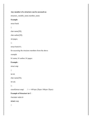 Any member of a structure can be accessed as:
structure_variable_name.member_name
Example
struct book
{
char name[20];
char author[20];
int pages;
};
struct book b1;
for accessing the structure members from the above
example
b1.name, b1.author, b1.pages:
Example :
struct emp
{
int id;
char name[36];
int sal;
};
sizeof(struct emp) // --> 40 byte (2byte+36byte+2byte)
Example of Structure in C :
#include<stdio.h>
struct emp
{
 
