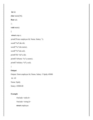 int id;
char name[36];
float sal;
};
void main()
{
struct emp e;
printf("Enter employee Id, Name, Salary: ");
scanf("%d",&e.id);
scanf("%s",&e.name);
scanf("%f",&e.sal);
printf("Id: %d",e.id);
printf("nName: %s",e.name);
printf("nSalary: %f",e.sal);
}
Output
Output: Enter employee Id, Name, Salary: 5 Spidy 45000
Id : 05
Name: Spidy
Salary: 45000.00
Example
#include <stdio.h>
#include <string.h>
struct employee
 