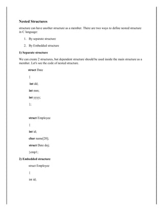 Nested Structures
structure can have another structure as a member. There are two ways to define nested structure
in C language:
1. By separate structure
2. By Embedded structure
1) Separate structure
We can create 2 structures, but dependent structure should be used inside the main structure as a
member. Let's see the code of nested structure.
struct Date
{
int dd;
int mm;
int yyyy;
};
struct Employee
{
int id;
char name[20];
struct Date doj;
}emp1;
2) Embedded structure
struct Employee
{
int id;
 