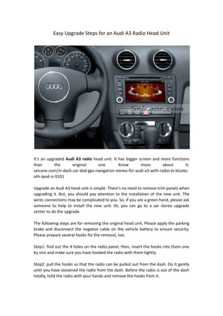 Easy Upgrade Steps for an Audi A3 Radio Head Unit
It’s an upgraded Audi A3 radio head unit. It has bigger screen and more functions
than the original one. Know more about it:
seicane.com/in-dash-car-dvd-gps-navigation-stereo-for-audi-a3-with-radio-tv-blueto
oth-ipod-si-9101
Upgrade an Audi A3 head unit is simple. There’s no need to remove trim panels when
upgrading it. But, you should pay attention to the installation of the new unit. The
wires connections may be complicated to you. So, if you are a green hand, please ask
someone to help to install the new unit. Or, you can go to a car stereo upgrade
center to do the upgrade.
The following steps are for removing the original head unit. Please apply the parking
brake and disconnect the negative cable on the vehicle battery to ensure security.
Please prepare several hooks for the removal, too.
Step1: find out the 4 holes on the radio panel, then, insert the hooks into them one
by one and make sure you have hooked the radio with them tightly.
Step2: pull the hooks so that the radio can be pulled out from the dash. Do it gently
until you have loosened the radio from the dash. Before the radio is out of the dash
totally, hold the radio with your hands and remove the hooks from it.
 