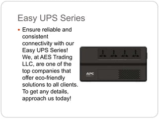 Easy UPS Series
Ensure reliable and
consistent
connectivity with our
Easy UPS Series!
We, at AES Trading
LLC, are one of the
top companies that
offer eco-friendly
solutions to all clients.
To get any details,
approach us today!