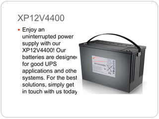 XP12V4400
Enjoy an
uninterrupted power
supply with our
XP12V4400! Our
batteries are designed
for good UPS
applications and other
systems. For the best
solutions, simply get
in touch with us today!