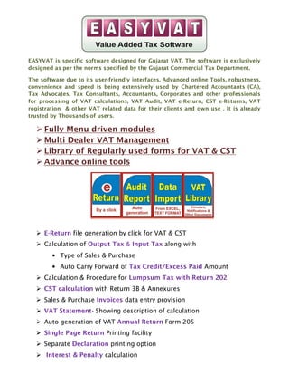EASYVAT is specific software designed for Gujarat VAT. The software is exclusively
designed as per the norms specified by the Gujarat Commercial Tax Department.

The software due to its user-friendly interfaces, Advanced online Tools, robustness,
convenience and speed is being extensively used by Chartered Accountants (CA),
Tax Advocates, Tax Consultants, Accountants, Corporates and other professionals
for processing of VAT calculations, VAT Audit, VAT e-Return, CST e-Returns, VAT
registration & other VAT related data for their clients and own use . It is already
trusted by Thousands of users.

     Fully Menu driven modules
     Multi Dealer VAT Management
     Library of Regularly used forms for VAT & CST
     Advance online tools




     E-Return file generation by click for VAT & CST
     Calculation of Output Tax & Input Tax along with
        • Type of Sales & Purchase
        • Auto Carry Forward of Tax Credit/Excess Paid Amount
     Calculation & Procedure for Lumpsum Tax with Return 202
     CST calculation with Return 3B & Annexures
     Sales & Purchase Invoices data entry provision
     VAT Statement- Showing description of calculation
     Auto generation of VAT Annual Return Form 205
     Single Page Return Printing facility
     Separate Declaration printing option
      Interest & Penalty calculation
 