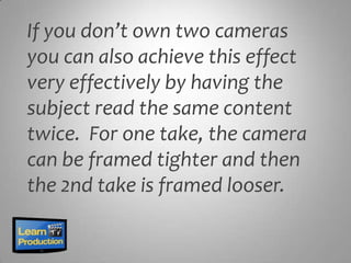 If you don’t own two cameras
you can also achieve this effect
very effectively by having the
subject read the same content
twice. For one take, the camera
can be framed tighter and then
the 2nd take is framed looser.
 