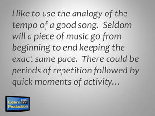I like to use the analogy of the
tempo of a good song. Seldom
will a piece of music go from
beginning to end keeping the
exact same pace. There could be
periods of repetition followed by
quick moments of activity…
 