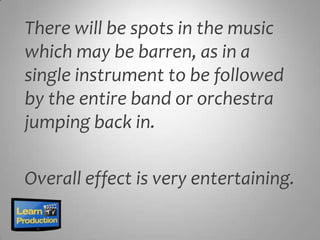 There will be spots in the music
which may be barren, as in a
single instrument to be followed
by the entire band or orchestra
jumping back in.

Overall effect is very entertaining.
 