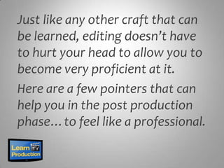 Just like any other craft that can
be learned, editing doesn’t have
to hurt your head to allow you to
become very proficient at it.
Here are a few pointers that can
help you in the post production
phase…to feel like a professional.
 