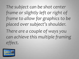 The subject can be shot center
frame or slightly left or right of
frame to allow for graphics to be
placed over subject’s shoulder.
There are a couple of ways you
can achieve this multiple framing
effect.
 