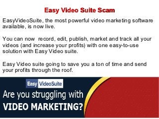 Easy Video Suite Scam
EasyVideoSuite, the most powerful video marketing software
available, is now live.

You can now record, edit, publish, market and track all your
videos (and increase your profits) with one easy-to-use
solution with Easy Video suite.

Easy Video suite going to save you a ton of time and send
your profits through the roof.
 