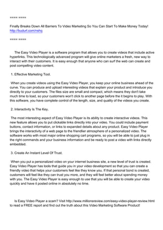 ==== ====

Finally Breaks Down All Barriers To Video Marketing So You Can Start To Make Money Today!
http://budurl.com/nshq

==== ====



The Easy Video Player is a software program that allows you to create videos that include active
hyperlinks. This technologically advanced program will give online marketers a fresh, new way to
interact with their customers. It is easy enough that anyone who can surf the web can create and
post compelling video content.

1. Effective Marketing Tool.

When you create videos using the Easy Video Player, you keep your online business ahead of the
curve. You can produce and upload interesting videos that explain your product and introduce you
directly to your customers. The files size are small and compact, which means they don't take
much time to load, so your customers won't click to another page before the it begins to play. With
this software, you have complete control of the length, size, and quality of the videos you create.

2. Interactivity Is The Key.

The most interesting aspect of Easy Video Player is its ability to create interactive videos. This
new feature allows you to put clickable links directly into your video. You could include payment
buttons, contact information, or links to expanded details about any product. Easy Video Player
brings the interactivity of a web page to the friendlier atmosphere of a personalized video. The
software works with most major online shopping cart programs, so you will be able to just plug in
the right commands and your business information and be ready to post a video with links directly
embedded.

3. Create An Instant Level Of Trust.

When you put a personalized video on your internet business site, a new level of trust is created.
Easy Video Player has tools that guide you in your video development so that you can create a
friendly video that helps your customers feel like they know you. If that personal bond is created,
customers will feel like they can trust you more, and they will feel better about spending money
with you. The Easy Video Player is easy enough to use that you will be able to create your video
quickly and have it posted online in absolutely no time.




Is Easy Video Player a scam? Visit http://www.millionsreview.com/easy-video-player-review.html
to read a FREE report and find out the truth about this Video Marketing Software Product!
 